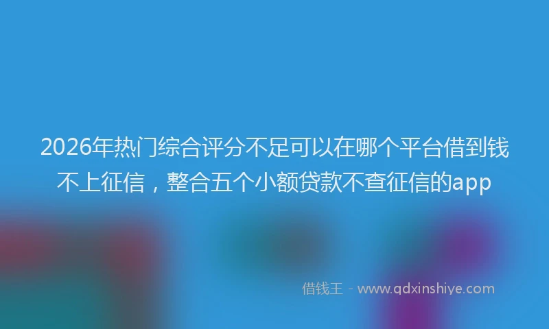 2026年热门综合评分不足可以在哪个平台借到钱不上征信，整合五个小额贷款不查征信的app
