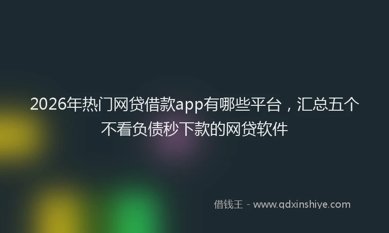 2026年热门网贷借款app有哪些平台，汇总五个不看负债秒下款的网贷软件
