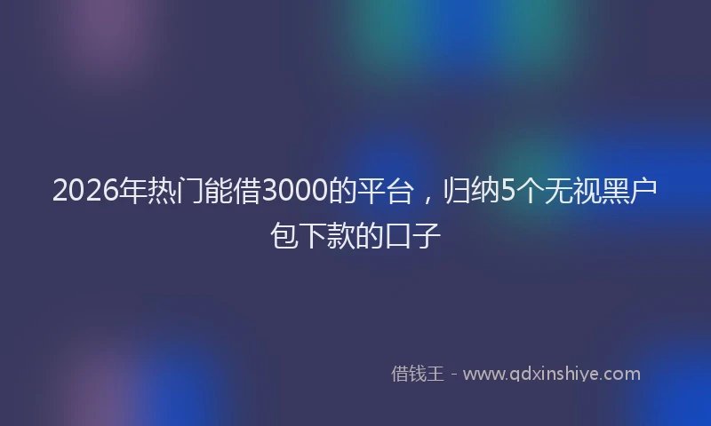 2026年热门能借3000的平台,归纳5个无视黑户包下款的口子