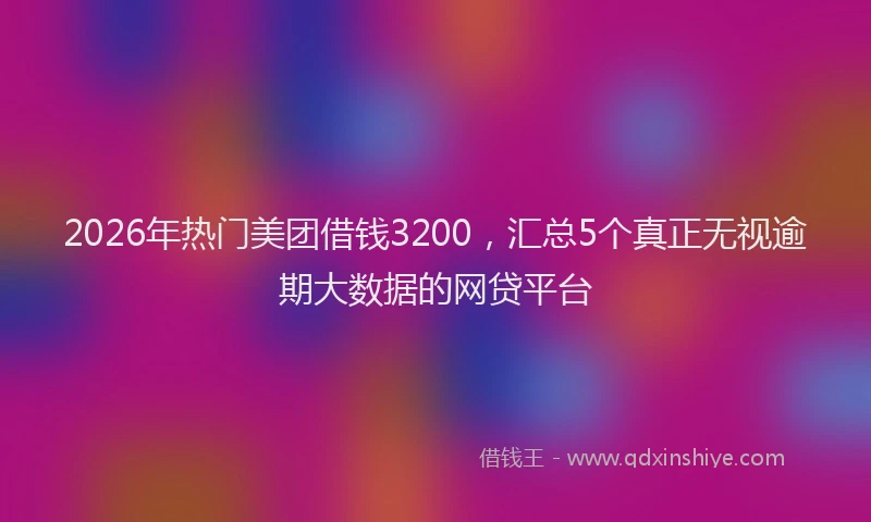2026年热门美团借钱3200，汇总5个真正无视逾期大数据的网贷平台