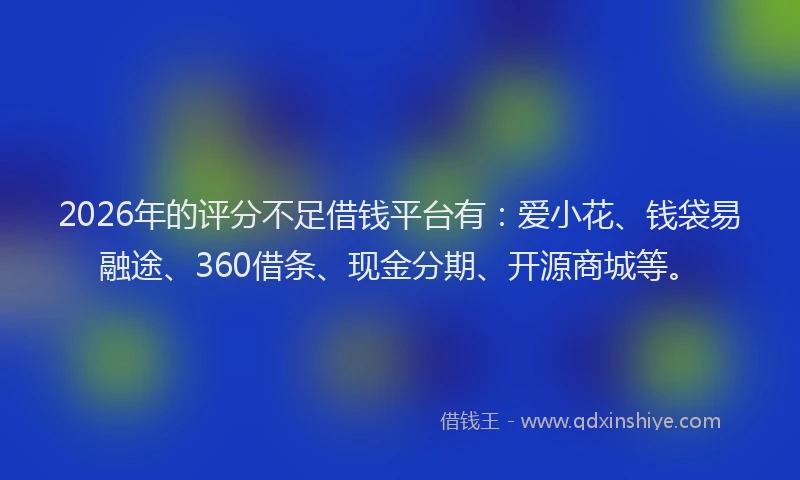 2026年的评分不足借钱平台有:爱小花、钱袋易融途、360借条、现金分期、开源商城等。