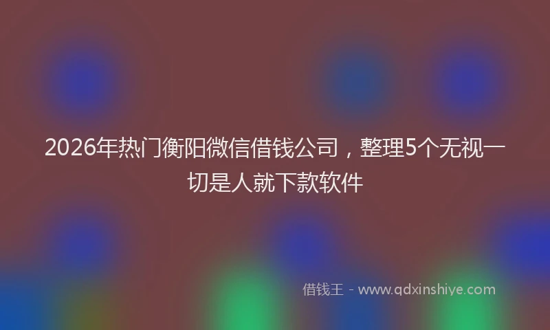 2026年热门衡阳微信借钱公司，整理5个无视一切是人就下款软件