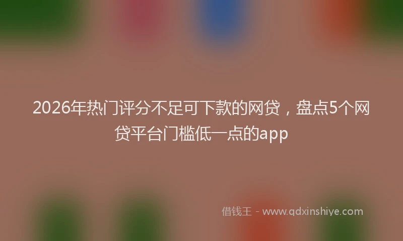 2026年热门评分不足可下款的网贷，盘点5个网贷平台门槛低一点的app