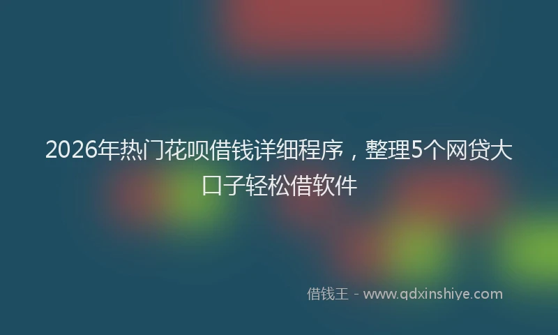 2026年热门花呗借钱详细程序，整理5个网贷大口子轻松借软件