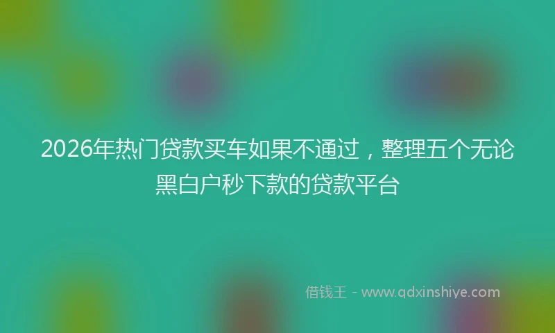 2026年热门贷款买车如果不通过，整理五个无论黑白户秒下款的贷款平台