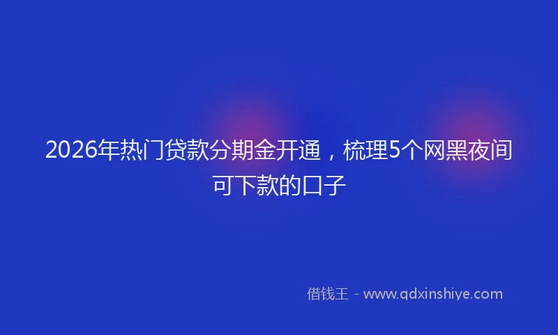 2026年热门贷款分期金开通，梳理5个网黑夜间可下款的口子