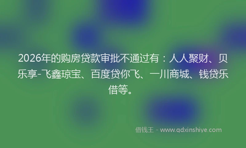 2026年的购房贷款审批不通过有：人人聚财、贝乐享-飞鑫琼宝、百度贷你飞、一川商城、钱贷乐借等。