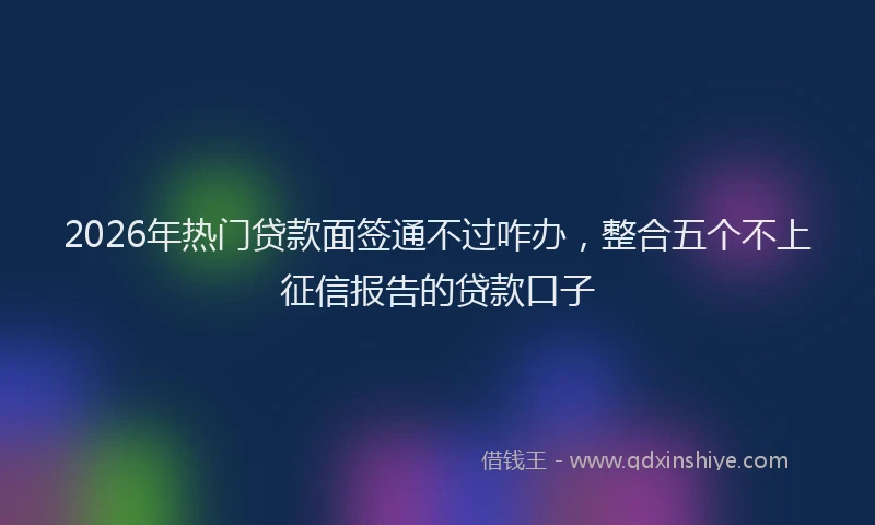 2026年热门贷款面签通不过咋办，整合五个不上征信报告的贷款口子