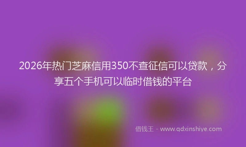 2026年热门芝麻信用350不查征信可以贷款，分享五个手机可以临时借钱的平台