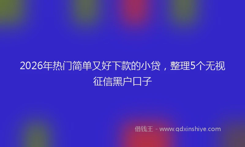 2026年热门简单又好下款的小贷，整理5个无视征信黑户口子