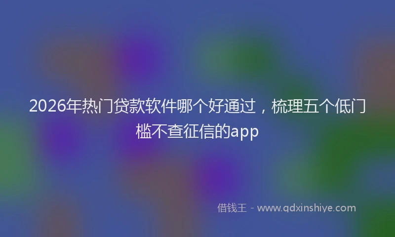 2026年热门贷款软件哪个好通过，梳理五个低门槛不查征信的app