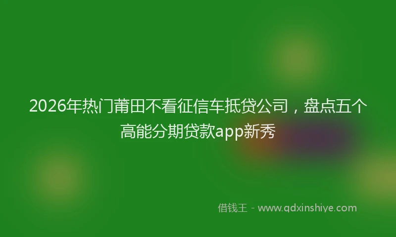 2026年热门莆田不看征信车抵贷公司，盘点五个高能分期贷款app新秀