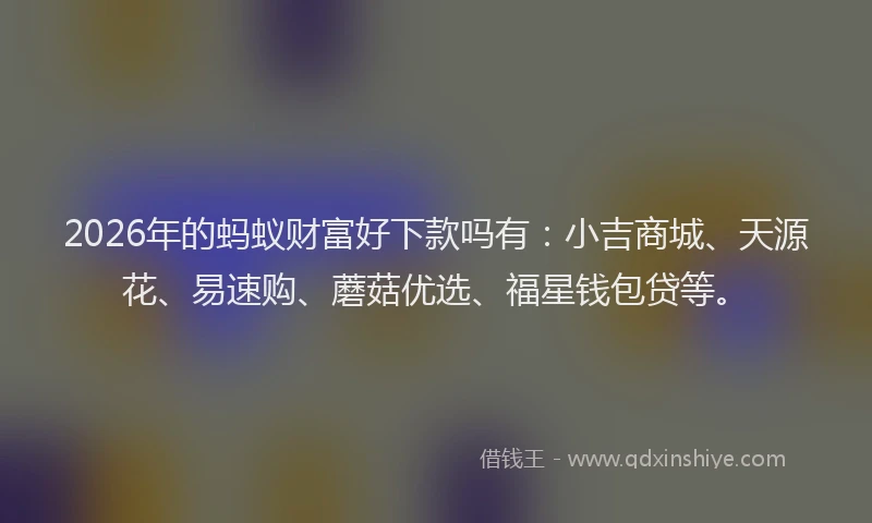 2026年的蚂蚁财富好下款吗有:小吉商城、天源花、易速购、蘑菇优选、福星钱包贷等。