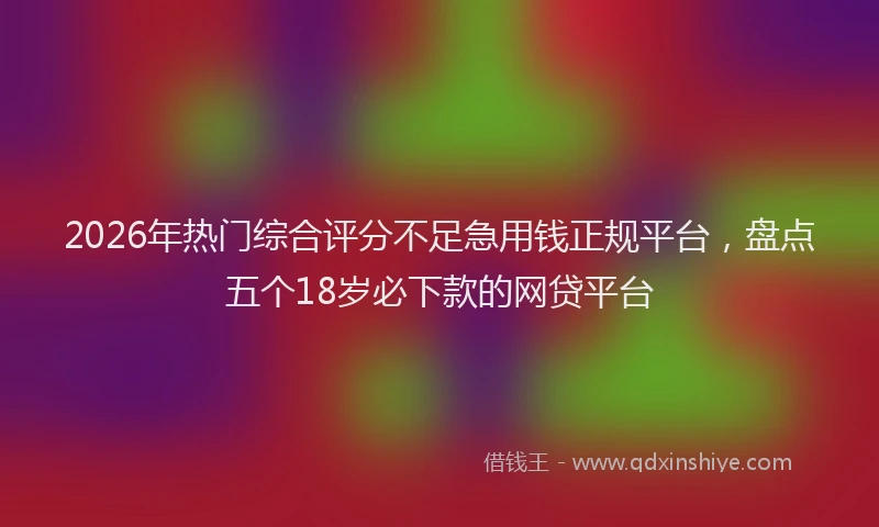 2026年热门综合评分不足急用钱正规平台，盘点五个18岁必下款的网贷平台