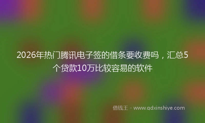 2026年热门腾讯电子签的借条要收费吗，汇总5个贷款10万比较容易的软件