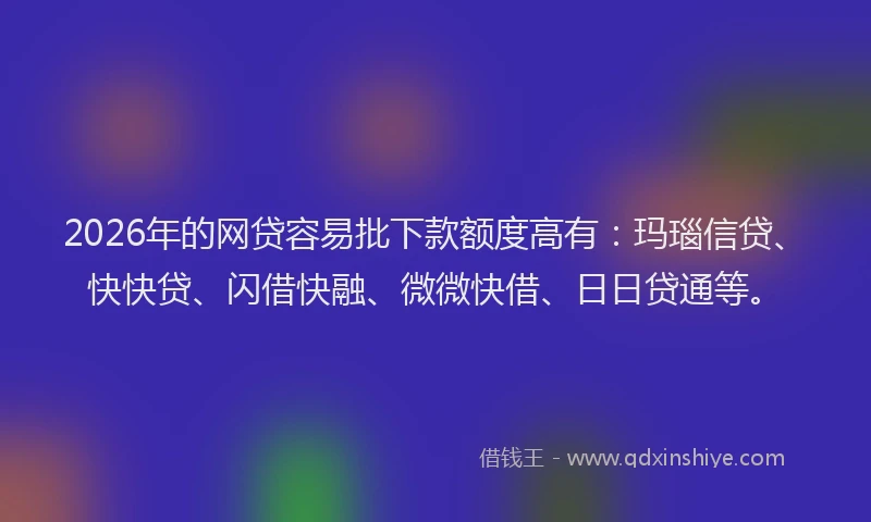 2026年的网贷容易批下款额度高有:玛瑙信贷、快快贷、闪借快融、微微快借、日日贷通等。