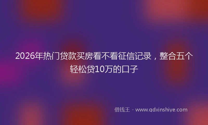2026年热门贷款买房看不看征信记录，整合五个轻松贷10万的口子