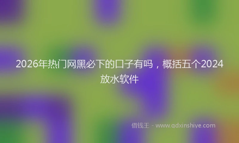2026年热门网黑必下的口子有吗，概括五个2024放水软件