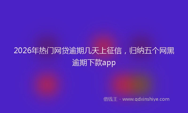 2026年热门网贷逾期几天上征信，归纳五个网黑逾期下款app