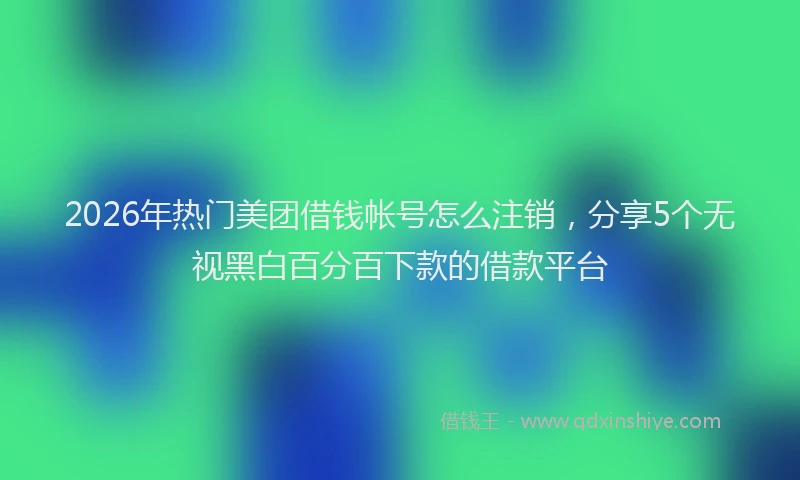 2026年热门美团借钱帐号怎么注销，分享5个无视黑白百分百下款的借款平台