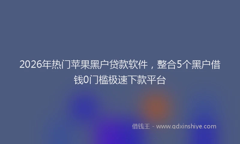 2026年热门苹果黑户贷款软件，整合5个黑户借钱0门槛极速下款平台