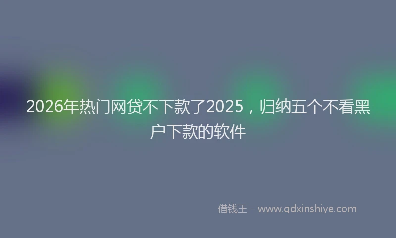 2026年热门网贷不下款了2025，归纳五个不看黑户下款的软件
