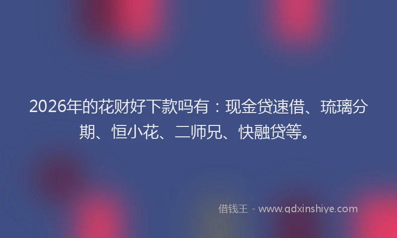 2026年的花财好下款吗有：现金贷速借、琉璃分期、恒小花、二师兄、快融贷等。
