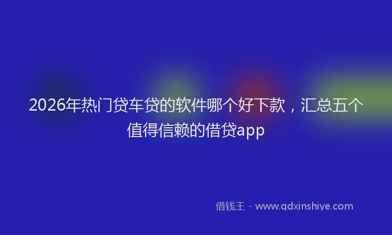 2026年热门贷车贷的软件哪个好下款，汇总五个值得信赖的借贷app