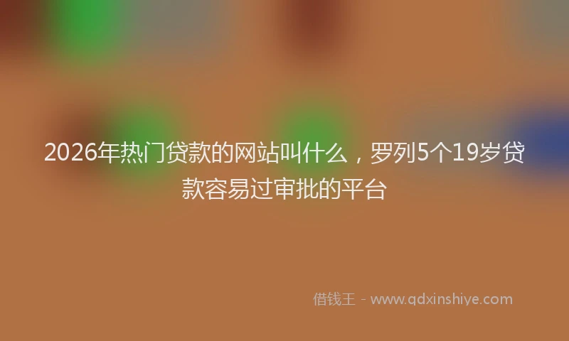 2026年热门贷款的网站叫什么,罗列5个19岁贷款容易过审批的平台