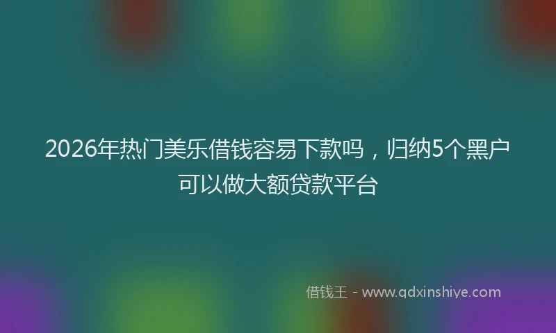 2026年热门美乐借钱容易下款吗，归纳5个黑户可以做大额贷款平台