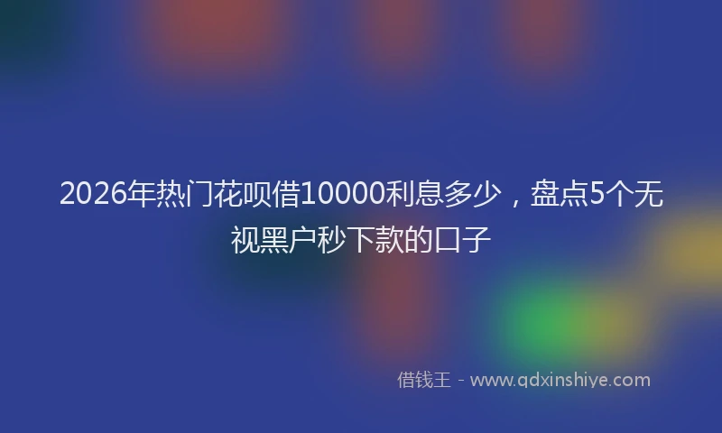 2026年热门花呗借10000利息多少，盘点5个无视黑户秒下款的口子