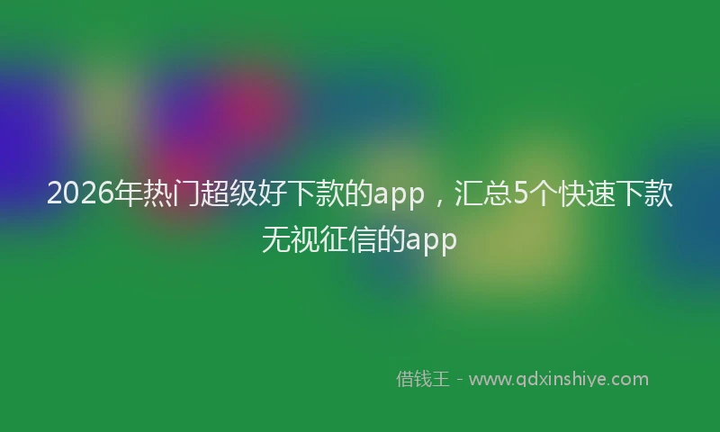 2026年热门超级好下款的app，汇总5个快速下款无视征信的app
