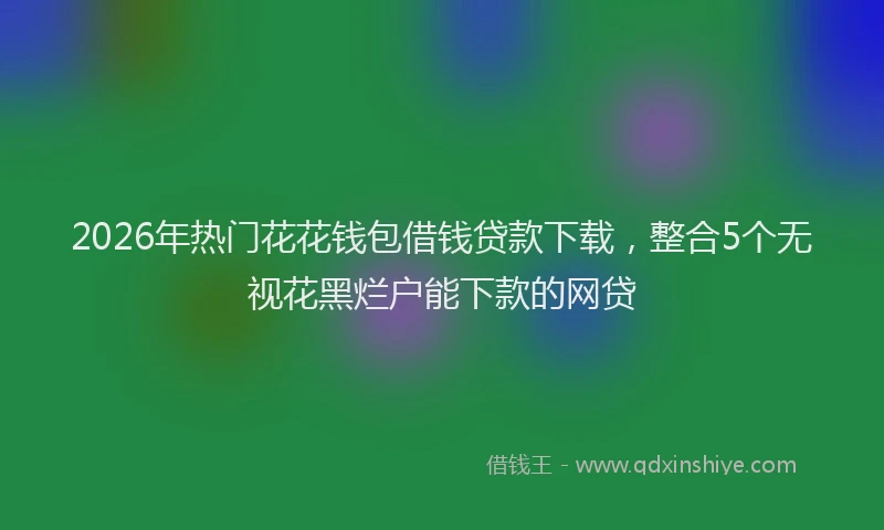 2026年热门花花钱包借钱贷款下载，整合5个无视花黑烂户能下款的网贷
