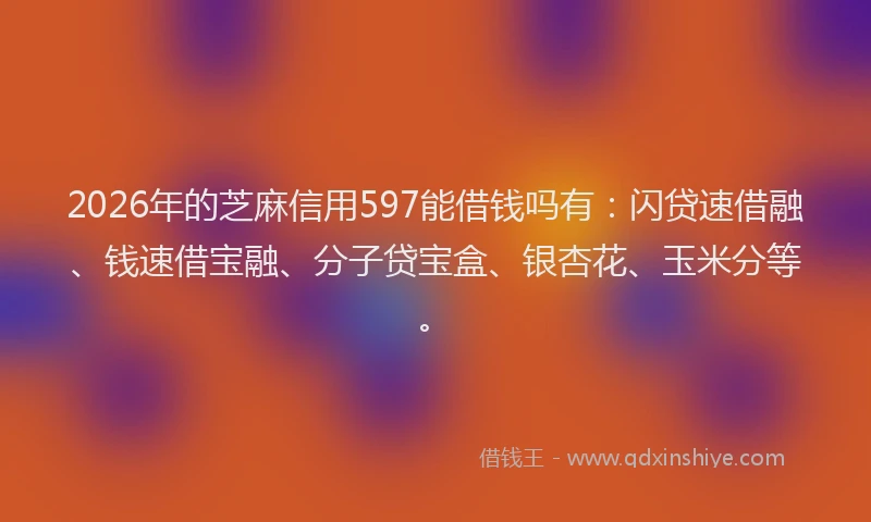2026年的芝麻信用597能借钱吗有：闪贷速借融、钱速借宝融、分子贷宝盒、银杏花、玉米分等。
