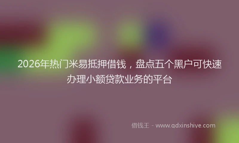 2026年热门米易抵押借钱，盘点五个黑户可快速办理小额贷款业务的平台