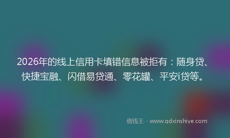 2026年的线上信用卡填错信息被拒有：随身贷、快捷宝融、闪借易贷通、零花罐、平安i贷等。