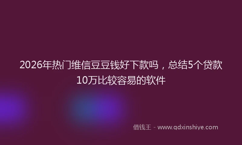 2026年热门维信豆豆钱好下款吗，总结5个贷款10万比较容易的软件