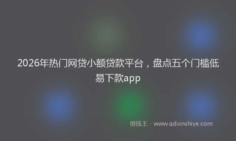 2026年热门网贷小额贷款平台，盘点五个门槛低易下款app