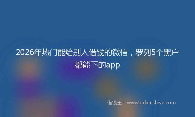 2026年热门能给别人借钱的微信，罗列5个黑户都能下的app
