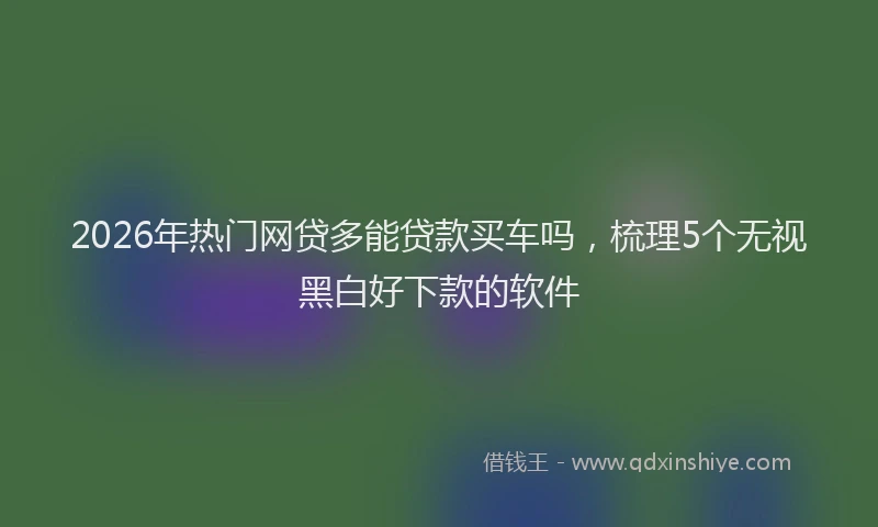 2026年热门网贷多能贷款买车吗，梳理5个无视黑白好下款的软件