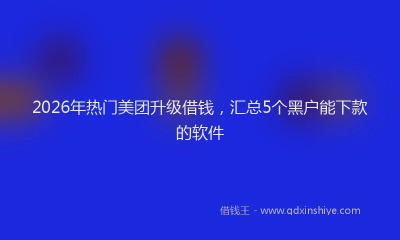 2026年热门美团升级借钱，汇总5个黑户能下款的软件