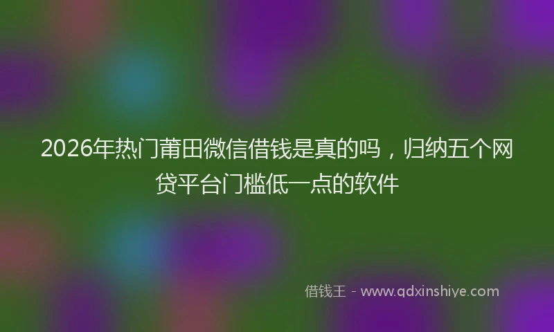 2026年热门莆田微信借钱是真的吗，归纳五个网贷平台门槛低一点的软件