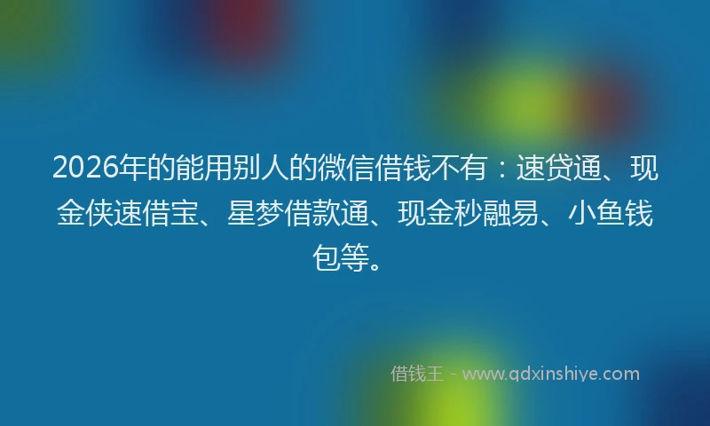 2026年的能用别人的微信借钱不有：速贷通、现金侠速借宝、星梦借款通、现金秒融易、小鱼钱包等。