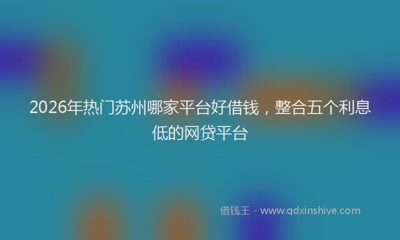 2026年热门苏州哪家平台好借钱，整合五个利息低的网贷平台