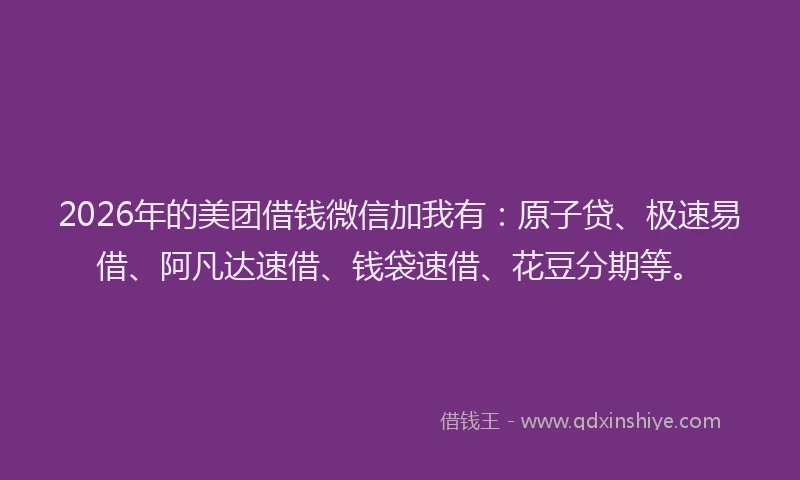 2026年的美团借钱微信加我有:原子贷、极速易借、阿凡达速借、钱袋速借、花豆分期等。