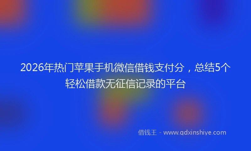 2026年热门苹果手机微信借钱支付分，总结5个轻松借款无征信记录的平台