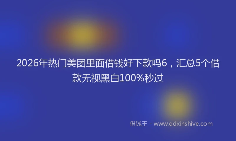 2026年热门美团里面借钱好下款吗6，汇总5个借款无视黑白100%秒过