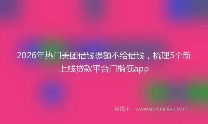 2026年热门美团借钱提额不给借钱，梳理5个新上线贷款平台门槛低app