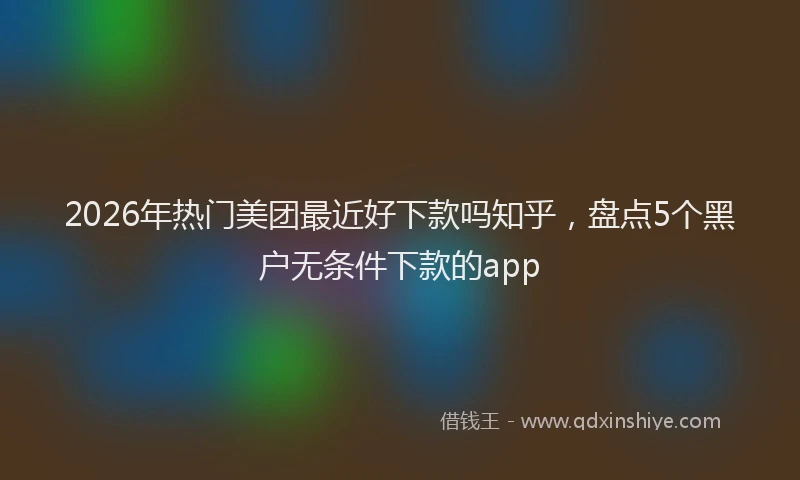 2026年热门美团最近好下款吗知乎，盘点5个黑户无条件下款的app