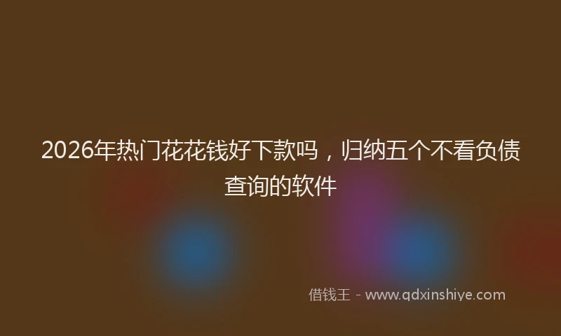 2026年热门花花钱好下款吗，归纳五个不看负债查询的软件